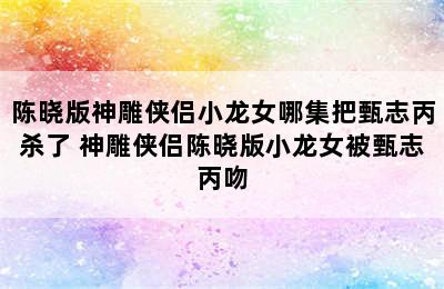 陈晓版神雕侠侣小龙女哪集把甄志丙杀了 神雕侠侣陈晓版小龙女被甄志丙吻